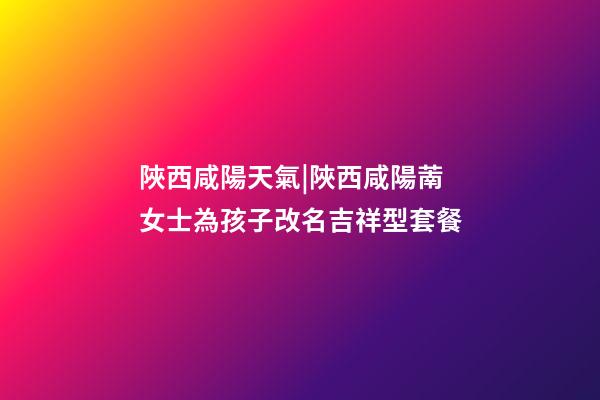 陜西咸陽天氣|陜西咸陽萳女士為孩子改名吉祥型套餐-第1張-公司起名-玄機派
